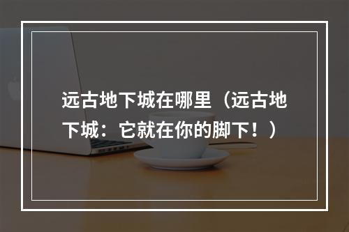 远古地下城在哪里（远古地下城：它就在你的脚下！）