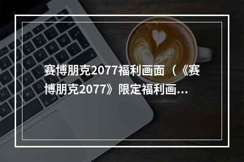 赛博朋克2077福利画面（《赛博朋克2077》限定福利画面曝光！玩家们快来领取吧！）