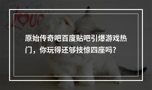 原始传奇吧百度贴吧引爆游戏热门，你玩得还够技惊四座吗？