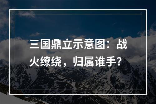 三国鼎立示意图：战火缭绕，归属谁手？