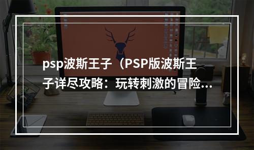 psp波斯王子（PSP版波斯王子详尽攻略：玩转刺激的冒险之旅）