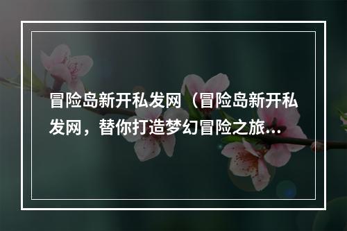 冒险岛新开私发网（冒险岛新开私发网，替你打造梦幻冒险之旅！）