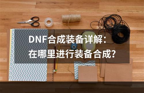 DNF合成装备详解：在哪里进行装备合成？