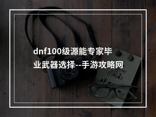 dnf100级源能专家毕业武器选择--手游攻略网