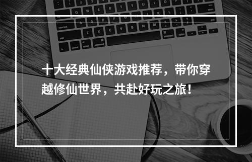 十大经典仙侠游戏推荐，带你穿越修仙世界，共赴好玩之旅！