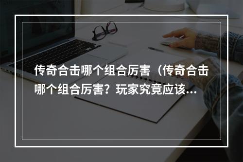 传奇合击哪个组合厉害（传奇合击哪个组合厉害？玩家究竟应该如何选择？）