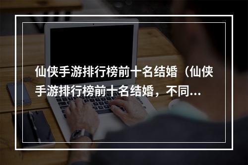 仙侠手游排行榜前十名结婚（仙侠手游排行榜前十名结婚，不同结缘方式引发玩家热议）