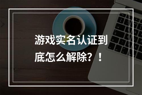 游戏实名认证到底怎么解除？！