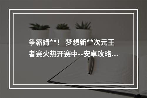 争霸姆**！ 梦想新**次元王者赛火热开赛中--安卓攻略网