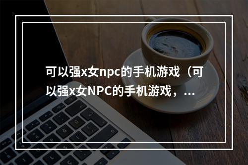 可以强x女npc的手机游戏（可以强x女NPC的手机游戏，你玩过吗？）