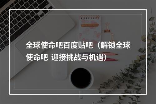 全球使命吧百度贴吧（解锁全球使命吧  迎接挑战与机遇）