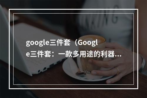 google三件套（Google三件套：一款多用途的利器）