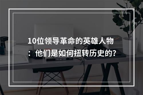 10位领导革命的英雄人物：他们是如何扭转历史的？