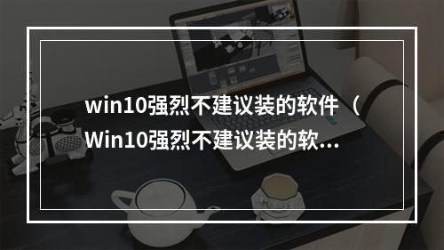 win10强烈不建议装的软件（Win10强烈不建议装的软件：缘由与解析）