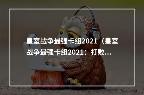 皇室战争最强卡组2021（皇室战争最强卡组2021：打败对手的必杀技！）