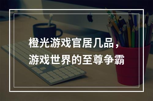 橙光游戏官居几品，游戏世界的至尊争霸