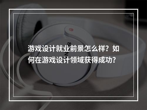 游戏设计就业前景怎么样？如何在游戏设计领域获得成功？