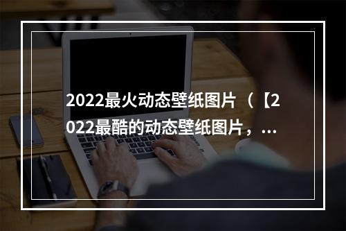 2022最火动态壁纸图片（【2022最酷的动态壁纸图片，让你的手机活起来！】）