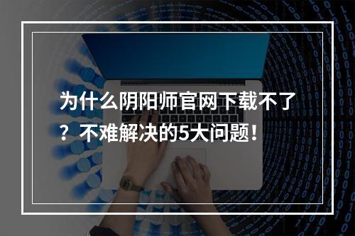 为什么阴阳师官网下载不了？不难解决的5大问题！