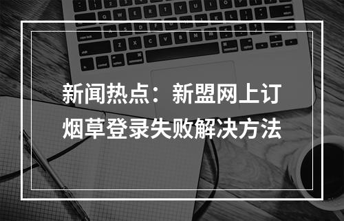 新闻热点：新盟网上订烟草登录失败解决方法