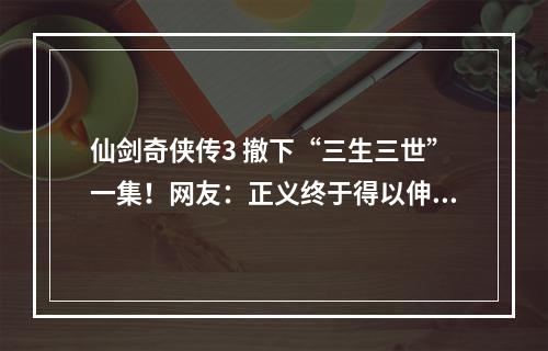 仙剑奇侠传3 撤下“三生三世”一集！网友：正义终于得以伸张