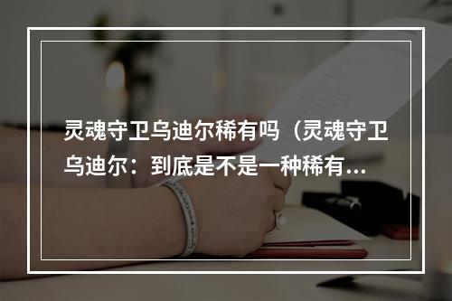 灵魂守卫乌迪尔稀有吗（灵魂守卫乌迪尔：到底是不是一种稀有存在？）