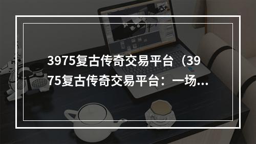 3975复古传奇交易平台（3975复古传奇交易平台：一场穿越时空的游戏之旅）