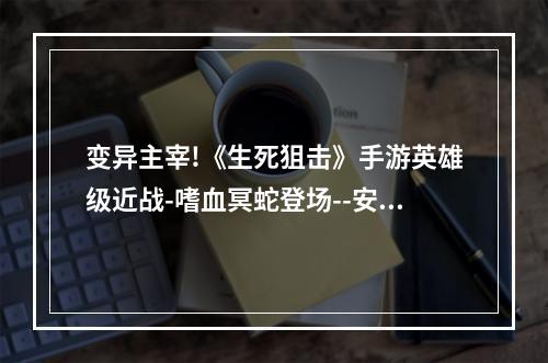 变异主宰!《生死狙击》手游英雄级近战-嗜血冥蛇登场--安卓攻略网