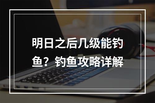 明日之后几级能钓鱼？钓鱼攻略详解