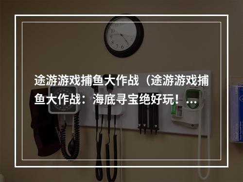 途游游戏捕鱼大作战（途游游戏捕鱼大作战：海底寻宝绝好玩！）