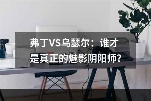 弗丁VS乌瑟尔：谁才是真正的魅影阴阳师？