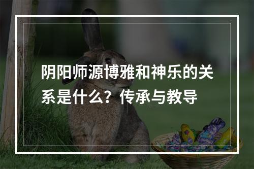 阴阳师源博雅和神乐的关系是什么？传承与教导