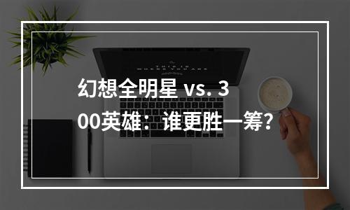 幻想全明星 vs. 300英雄：谁更胜一筹？