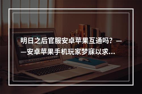 明日之后官服安卓苹果互通吗？——安卓苹果手机玩家梦寐以求的愿望