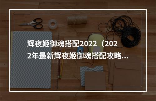 辉夜姬御魂搭配2022（2022年最新辉夜姬御魂搭配攻略解析！）