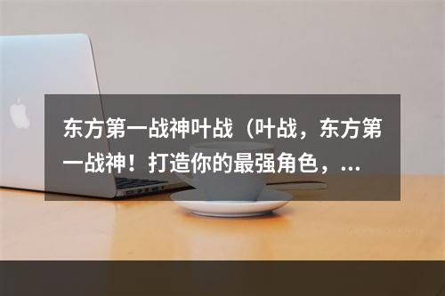 东方第一战神叶战（叶战，东方第一战神！打造你的最强角色，独步江湖！）