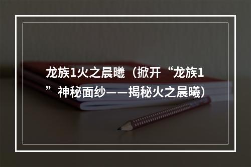 龙族1火之晨曦（掀开“龙族1”神秘面纱——揭秘火之晨曦）