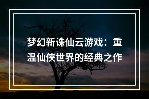 梦幻新诛仙云游戏：重温仙侠世界的经典之作