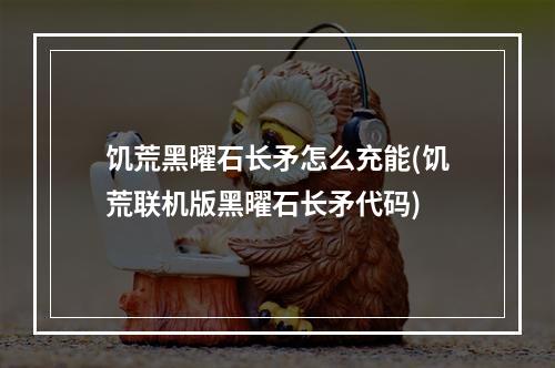 饥荒黑曜石长矛怎么充能(饥荒联机版黑曜石长矛代码)