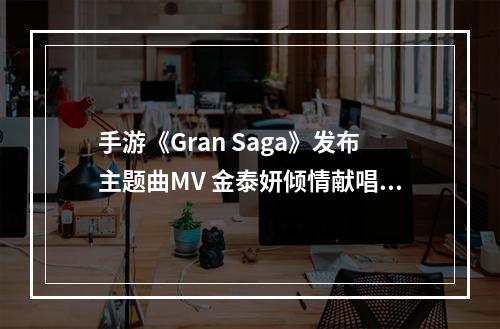 手游《Gran Saga》发布主题曲MV 金泰妍倾情献唱--安卓攻略网