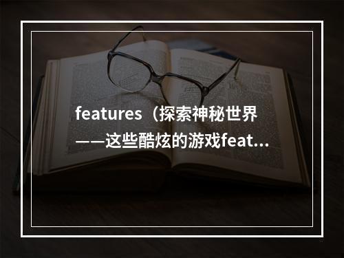 features（探索神秘世界——这些酷炫的游戏features一定要试试！）