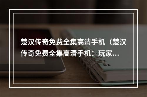 楚汉传奇免费全集高清手机（楚汉传奇免费全集高清手机：玩家的必备！）