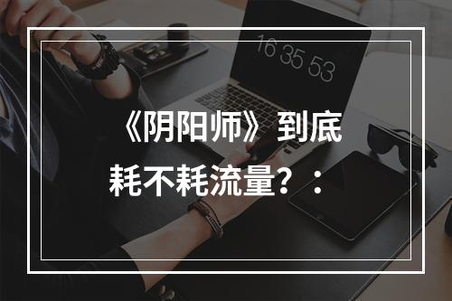 《阴阳师》到底耗不耗流量？：