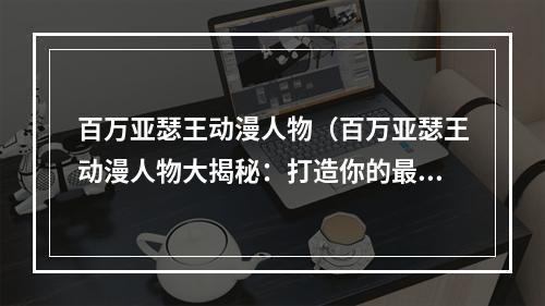 百万亚瑟王动漫人物（百万亚瑟王动漫人物大揭秘：打造你的最强英灵队伍！）