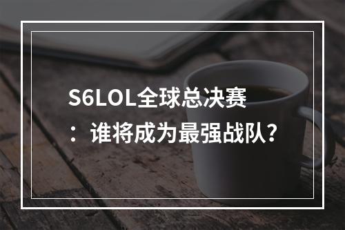 S6LOL全球总决赛：谁将成为最强战队？