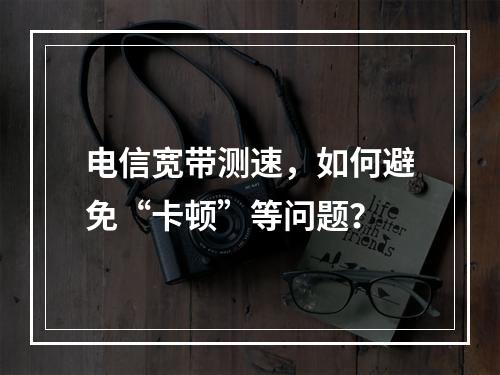 电信宽带测速，如何避免“卡顿”等问题？