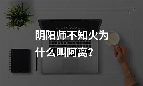 阴阳师不知火为什么叫阿离？