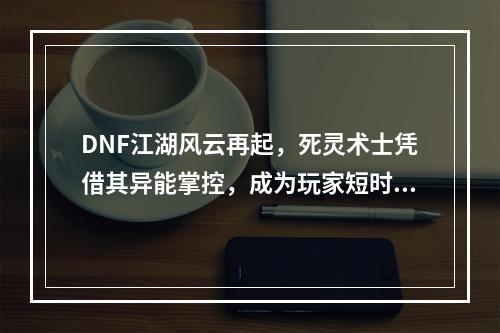 DNF江湖风云再起，死灵术士凭借其异能掌控，成为玩家短时间内追逐的职业之一。那么，这个职业有多厉害呢？