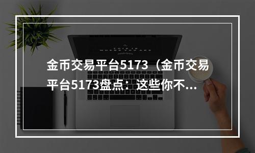 金币交易平台5173（金币交易平台5173盘点：这些你不知道的交易技巧）