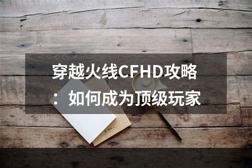 穿越火线CFHD攻略：如何成为顶级玩家